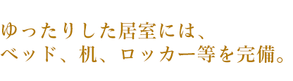 ゆったりすた居室には、ベッド、机、ロッカー等を完備。